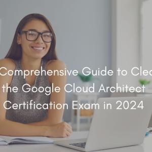 A Comprehensive Guide to Clear the Google Cloud Architect Certification Exam in 2024